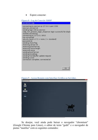  Espere conectar:
Figura 8 - Log de Conexão XRDP
Figura 9 - Acesso Remoto com Interface Gráfica ao Servidor.
Se desejar, você ainda pode baixar o navegador “chromium”
(Google Chrome para Linux), o editor de texto “gedit” e o navegador de
pastas “nautilus” com os seguintes comandos:
 