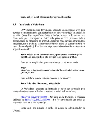 $sudo apt-get install chromium-browser gedit nautilus
4.5 Instalando o Webadmin
O Webadmin é uma ferramenta, acessada via navegador web, para
auxiliar o administrador a configurar todos os serviços de rede instalados no
servidor (para fins específicos deste trabalho, apenas utilizaremos esta
ferramenta para configurar o NAT pela primeira vez, portanto toda a
configuração do programa de firewall Shorewall pode ser feita através deste
programa, neste trabalho utilizaremos somente linha de comando para ser
mais claro e objetivo). Para instalar os pré-requisitos do software execute o
seguinte comando:
$sudo apt-get install perl libnet-ssleay-perl openssl libauthen-pam-
perl libpam-runtime libio-pty-perl apt-show-versions python
Para baixar o aplicativo para o servidor, execute o comando:
$wget
http://sourceforge.net/projects/webadmin/files/webmin/1.660/webmin
_1.660_all.deb
Para instalar o pacote baixado execute o commando:
$sudo dpkg –install webmin_1.660_all.deb
O Webadmin encontra-se instalado e pode ser acessado pelo
navegador de qualquer máquina conectada a rede local no endereço:
https://”ip-servidor”:10000/ - No caso deste trabalho, o endereço
utilizado é: https://192.168.0.1:10000/ - Se for apresentado um aviso de
segurança, apenas aceite e prossiga.
Entre com seu usuário e senha da conta de administrador do
Ubuntu.
 
