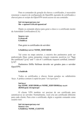 Para os comandos de geração de chaves e certificados, é necessário
renomear o arquivo de configuração do OpenSSL (gerador de certificados e
chaves) para os scripts do OpenVPN terem acesso ao seu conteúdo:
$cd /etc/openvpn/easy-rsa/
$ln –s openssl-1.0.0.cnf openssl.cnf
Digite os comando abaixo para gerar a chave e o certificado mestre
da Autoridade Certificadora (CA):
$source vars
$./clean-all
$./build-ca
Para gerar os certificados do servidor:
$./build-key-server NOME_SERVIDOR
Tal como na etapa anterior, a maioria dos parâmetros pode ser
padronizado. Duas outras perguntas exigem respostas positivas (y) "Sign
the certificate? [y/n]" and "1 out of 1 certificate requests certified, commit?
[y/n]".
Parâmetros Diffie Hellman deverão ser gerados para o servidor
OpenVPN:
$./build-dh
Todos os certificados e chaves foram gerados no subdiretório
/keys. A prática comum é copiá-los para “/etc/openvpn/”:
$cd keys/
$cp NOME_SERVIDOR.crt NOME_SERVIDOR.key ca.crt
dh1024.pem /etc/openvpn/
O cliente VPN também vai precisar de um certificado para
autenticar-se ao servidor. Normalmente, você cria um certificado diferente
para cada cliente. Para criar o certificado, digite o seguinte comando como
usuário root:
$cd /etc/openvpn/easy-rsa/
$source vars
$./build-key NOME_CLIENTE
 