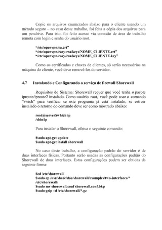 Copie os arquivos enumerados abaixo para o cliente usando um
método seguro – no caso deste trabalho, foi feita a cópia dos arquivos para
um pendrive. Para isto, foi feito acesso via conexão de área de trabalho
remota com login e senha do usuário root.
“/etc/openvpn/ca.crt”
“/etc/openvpn/easy-rsa/keys/NOME_CLIENTE.crt”
“/etc/openvpn/easy-rsa/keys/NOME_CLIENTE.key”
Como os certificados e chaves de clientes, só serão necessários na
máquina do cliente, você deve removê-los do servidor.
4.7 Instalando e Configurando o serviço de firewall Shorewall
Requisitos do Sistema: Shorewall requer que você tenha o pacote
iproute/iproute2 instalado. Como usuário root, você pode usar o comando
“swich” para verificar se este programa já está instalado, se estiver
instalado o retorno do comando deve ser como mostrado abaixo:
root@server$which ip
/sbin/ip
Para instalar o Shorewall, efetua o seguinte comando:
$sudo apt-get update
$sudo apt-get install shorewall
No caso deste trabalho, a configuração padrão do servidor é de
duas interfaces físicas. Portanto serão usadas as configurações padrão do
Shorewall de duas interfaces. Estas configurações podem ser obtidas da
seguinte forma:
$cd /etc/shorewall
$sudo cp /usr/share/doc/shorewall/examples/two-interfaces/*
/etc/shorewall/
$sudo mv shorewall.conf shorewall.conf.bkp
$sudo gzip –d /etc/shorewall/*.gz
 
