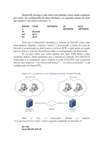 Shorewall enxerga a rede onde está rodando, como sendo composta
por zonas. Na configuração de duas interfaces, os seguintes nomes de zona
são usados (“/etc/shorewall/zones”):
#ZONE TYPE OPTIONS IN OUT
# OPTIONS OPTIONS
fw firewall
net ipv4
loc ipv4
Note que o Shorewall reconhece o sistema de firewall como uma
zona própria. Quando o arquivo “zones” é processado, o nome da zona do
firewall é armazenada no shell como a variável $FW, a qual pode ser usada
para se referir a zona de firewall por todas as configurações do Shorewall.
Se as suas redes que serão ligadas por uma VPN forem como
mostrado abaixo, então queremos que o sistema na subrede 192.168.0.0/24
esteja apto a se comunicar com o sistema na rede 10.0.0.0/8. Isto é possível
através dos arquivos “/etc/shorewall/tunnels”, “/etc/shorewall/policy” e da
configuração do OpenVPN.
Figura 15 - Arquitetura 1 de Topologia de Rede Virtual Privada.
Para a A1, é necessário alterar o arquivo
“/etc/openvpn/server.conf”, com o seguinte conteúdo no Servidor A:
dev tun
local 189.101.235.18
 