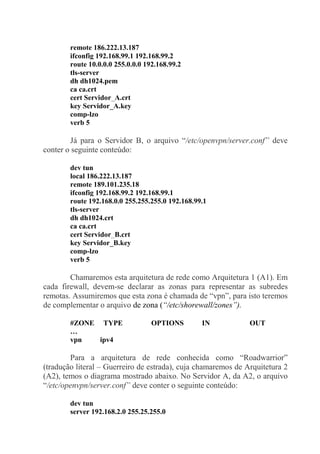 remote 186.222.13.187
ifconfig 192.168.99.1 192.168.99.2
route 10.0.0.0 255.0.0.0 192.168.99.2
tls-server
dh dh1024.pem
ca ca.crt
cert Servidor_A.crt
key Servidor_A.key
comp-lzo
verb 5
Já para o Servidor B, o arquivo “/etc/openvpn/server.conf” deve
conter o seguinte conteúdo:
dev tun
local 186.222.13.187
remote 189.101.235.18
ifconfig 192.168.99.2 192.168.99.1
route 192.168.0.0 255.255.255.0 192.168.99.1
tls-server
dh dh1024.crt
ca ca.crt
cert Servidor_B.crt
key Servidor_B.key
comp-lzo
verb 5
Chamaremos esta arquitetura de rede como Arquitetura 1 (A1). Em
cada firewall, devem-se declarar as zonas para representar as subredes
remotas. Assumiremos que esta zona é chamada de “vpn”, para isto teremos
de complementar o arquivo de zona (“/etc/shorewall/zones”).
#ZONE TYPE OPTIONS IN OUT
…
vpn ipv4
Para a arquitetura de rede conhecida como “Roadwarrior”
(tradução literal – Guerreiro de estrada), cuja chamaremos de Arquitetura 2
(A2), temos o diagrama mostrado abaixo. No Servidor A, da A2, o arquivo
“/etc/openvpn/server.conf” deve conter o seguinte conteúdo:
dev tun
server 192.168.2.0 255.25.255.0
 