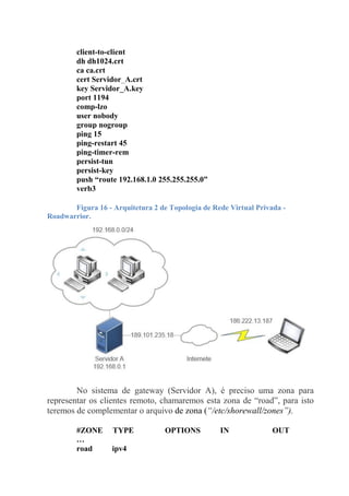 client-to-client
dh dh1024.crt
ca ca.crt
cert Servidor_A.crt
key Servidor_A.key
port 1194
comp-lzo
user nobody
group nogroup
ping 15
ping-restart 45
ping-timer-rem
persist-tun
persist-key
push “route 192.168.1.0 255.255.255.0”
verb3
Figura 16 - Arquitetura 2 de Topologia de Rede Virtual Privada -
Roadwarrior.
No sistema de gateway (Servidor A), é preciso uma zona para
representar os clientes remoto, chamaremos esta zona de “road”, para isto
teremos de complementar o arquivo de zona (“/etc/shorewall/zones”).
#ZONE TYPE OPTIONS IN OUT
…
road ipv4
 