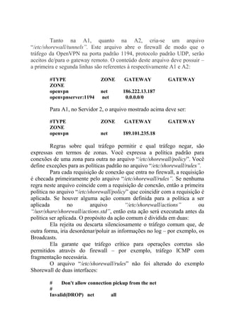 Tanto na A1, quanto na A2, cria-se um arquivo
“/etc/shorewall/tunnels”. Este arquivo abre o firewall de modo que o
tráfego da OpenVPN na porta padrão 1194, protocolo padrão UDP, serão
aceitos de/para o gateway remoto. O conteúdo deste arquivo deve possuir –
a primeira e segunda linhas são referentes à respectivamente A1 e A2:
#TYPE ZONE GATEWAY GATEWAY
ZONE
openvpn net 186.222.13.187
openvpnserver:1194 net 0.0.0.0/0
Para A1, no Servidor 2, o arquivo mostrado acima deve ser:
#TYPE ZONE GATEWAY GATEWAY
ZONE
openvpn net 189.101.235.18
Regras sobre qual tráfego permitir e qual tráfego negar, são
expressas em termos de zonas. Você expressa a política padrão para
conexões de uma zona para outra no arquivo “/etc/shorewall/policy”. Você
define exceções para as políticas padrão no arquivo “/etc/shorewall/rules”.
Para cada requisição de conexão que entra no firewall, a requisição
é checada primeiramente pelo arquivo “/etc/shorewall/rules”. Se nenhuma
regra neste arquivo coincide com a requisição de conexão, então a primeira
política no arquivo “/etc/shorewall/policy” que coincidir com a requisição é
aplicada. Se houver alguma ação comum definida para a política a ser
aplicada no arquivo “/etc/shorewall/actions” ou
“/usr/share/shorewall/actions.std”, então esta ação será executada antes da
política ser aplicada. O propósito da ação comum é dividida em duas:
Ela rejeita ou descarta silenciosamente o tráfego comum que, de
outra forma, iria desordenar/poluir as informações no log – por exemplo, os
Broadcasts.
Ela garante que tráfego crítico para operações corretas são
permitidos através do firewall – por exemplo, tráfego ICMP com
fragmentação necessária.
O arquivo “/etc/shorewall/rules” não foi alterado do exemplo
Shorewall de duas interfaces:
# Don't allow connection pickup from the net
#
Invalid(DROP) net all
 