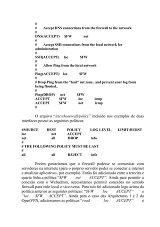 #
# Accept DNS connections from the firewall to the network
#
DNS(ACCEPT) $FW net
#
# Accept SSH connections from the local network for
administration
#
SSH(ACCEPT) loc $FW
#
# Allow Ping from the local network
#
Ping(ACCEPT) loc $FW
#
# Drop Ping from the "bad" net zone.. and prevent your log from
being flooded..
#
Ping(DROP) net $FW
ACCEPT $FW loc icmp
ACCEPT $FW net icmp
#
O arquivo “/etc/shorewall/policy” incluído nos exemplos de duas
interfaces possui as seguintes políticas:
#SOURCE DEST POLICY LOG LEVEL LIMIT:BURST
loc net ACCEPT
net all DROP info
#
# THE FOLLOWING POLICY MUST BE LAST
#
all all REJECT info
Porém gostaríamos que o firewall pudesse se comunicar com
servidores na internete (para o próprio servidor poder se conectar a internet
e atualizar aplicativos, por exemplo). Então foi adicionado entre a terceira e
quarta linha a política “$FW net ACCEPT”. Ainda para permitir a
conexão com o Webadmin, necessitamos permitir conexões no sentido
firewall para rede local e vice-versa. Para isto foi adicionado logo acima da
política anterior as seguintes políticas: “$FW loc ACCEPT” e
“loc $FW ACCEPT”. Ainda para o caso das Arquiteturas 1 e 2 do
OpenVPN, adicionamos as políticas “road loc ACCEPT” e
 