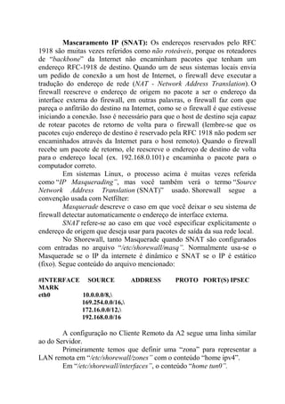 Mascaramento IP (SNAT): Os endereços reservados pelo RFC
1918 são muitas vezes referidos como não roteáveis, porque os roteadores
de “backbone” da Internet não encaminham pacotes que tenham um
endereço RFC-1918 de destino. Quando um de seus sistemas locais envia
um pedido de conexão a um host de Internet, o firewall deve executar a
tradução do endereço de rede (NAT - Network Address Translation). O
firewall reescreve o endereço de origem no pacote a ser o endereço da
interface externa do firewall, em outras palavras, o firewall faz com que
pareça o anfitrião do destino na Internet, como se o firewall é que estivesse
iniciando a conexão. Isso é necessário para que o host de destino seja capaz
de rotear pacotes de retorno de volta para o firewall (lembre-se que os
pacotes cujo endereço de destino é reservado pela RFC 1918 não podem ser
encaminhados através da Internet para o host remoto). Quando o firewall
recebe um pacote de retorno, ele reescreve o endereço de destino de volta
para o endereço local (ex. 192.168.0.101) e encaminha o pacote para o
computador correto.
Em sistemas Linux, o processo acima é muitas vezes referida
como “IP Masquerading”, mas você também verá o termo “Source
Network Address Translation (SNAT)” usado. Shorewall segue a
convenção usada com Netfilter:
Masquerade descreve o caso em que você deixar o seu sistema de
firewall detectar automaticamente o endereço de interface externa.
SNAT refere-se ao caso em que você especificar explicitamente o
endereço de origem que deseja usar para pacotes de saída da sua rede local.
No Shorewall, tanto Masquerade quando SNAT são configurados
com entradas no arquivo “/etc/shorewall/masq”. Normalmente usa-se o
Masquerade se o IP da internete é dinâmico e SNAT se o IP é estático
(fixo). Segue conteúdo do arquivo mencionado:
#INTERFACE SOURCE ADDRESS PROTO PORT(S) IPSEC
MARK
eth0 10.0.0.0/8,
169.254.0.0/16,
172.16.0.0/12,
192.168.0.0/16
A configuração no Cliente Remoto da A2 segue uma linha similar
ao do Servidor.
Primeiramente temos que definir uma “zona” para representar a
LAN remota em “/etc/shorewall/zones” com o conteúdo “home ipv4”.
Em “/etc/shorewall/interfaces”, o conteúdo “home tun0”.
 