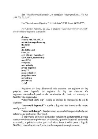 Em “/etc/shorewall/tunnels”, o conteúdo “openvpnclient:1194 net
189.101.235.18”.
Em “/etc/shorewall/policy”, o conteúdo “$FW home ACCEPT”.
No Cliente Remoto, da A2, o arquivo “/etc/openvpn/server.conf”
deve conter o seguinte conteúdo:
dev tun
remote 189.101.235.18
up /etc/openvpn/home.up
tls-client
pull
dh dh1024.crt
ca ca.crt
cert Cliente_Remoto.crt
key Cliente_Remoto.key
port 1194
comp-lzo
user nobody
group nogroup
ping 15
ping-restart 45
ping-timer-rem
persist-tun
persist-key
verb3
Registros de Log: Shorewall não mantém um registro de log
próprio, mas depende do registro de log do sistema. Os
seguintes comandos dependem da localização de onde as mensagens
Netfilter são registradas:
“shorewall show log” - Exibe as últimas 20 mensagens de log do
Netfilter.
“shorewall logwatch” - sonda o log em um intervalo de tempo
configurável.
“shorewall dump” - Produz um extenso relatório para inclusão em
relatórios de problemas Shorewall.
É importante que esses comandos funcionem corretamente, porque
quando você encontrar problemas de conexão, quando Shorewall está sendo
executado, a primeira coisa que você deve fazer é olhar para o log do
Netfilter, normalmente você pode resolver o problema rapidamente.
 