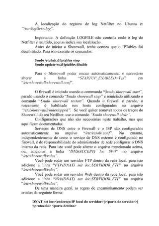 A localização do registro de log Netfilter no Ubuntu é:
“/var/log/kern.log”.
Importante: A definição LOGFILE não controla onde o log do
Netfilter é mantido, apenas indica sua localização.
Antes de iniciar o Shorewall, tenha certeza que o IPTables foi
desabilitado. Para isto execute os comandos:
$sudo /etc/init.d/iptables stop
$sudo update-rc.d iptables disable
Para o Shorewall poder iniciar automaticamente, é necessário
alterar a linha “STARTUP_ENABLED=Yes” em
“/etc/shorewall/shorewall.conf”.
O firewall é iniciado usando o commando “$sudo shorewall start”,
parado usando o comando “$sudo shorewall stop” e reiniciado utilizando o
comando “$sudo shorewall restart”. Quando o firewall é parado, o
roteamento é habilitado nos hosts configurados no arquivo
“/etc/shorewall/routestopped”. Se você quiser remover todos os traços do
Shorewall do seu Netfilter, use o comando “$sudo shorewall clear”.
Configurações que não são necessárias neste trabalho, mas que
aqui ficam documentadas:
Serviços de DNS entre o Firewall e o ISP são configurados
automaticamente no arquivo “/etc/resolv.conf”. No entanto,
independentemente de como o serviço de DNS externo é configurado no
firewall, é de responsabilidade do administrador de rede configurar o DNS
interno da rede. Para isto você pode alterar o arquivo mencionado acima,
ou, adicionar a linha “DNS(ACCEPT) loc $FW” no arquivo
“/etc/shorewall/rules”.
Você pode rodar um servidor FTP dentro da rede local, para isto
adicione a linha “FTP(DNAT) net loc:SERVIDOR_FTP” no arquivo
“/etc/shorewall/rules”.
Você pode rodar um servidor Web dentro da rede local, para isto
adicione a linha “Web(DNAT) net loc:SERVIDOR_FTP” no arquivo
“/etc/shorewall/rules”.
De uma maneira geral, as regras de encaminhamento podem ser
criadas da seguinte forma:
DNAT net loc:<endereço IP local do servidor>[:<porta do servidor>]
<protocolo> <porta destino>
 