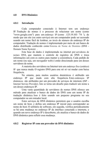 4.8 DNS Dinâmico
4.8.1 Introdução
Cada computador conectado à Internet tem um endereço
IP. Tradução de nomes é o processo de relacionar um nome (como
"www.google.com") para um endereço IP (como .125.19.103 '74 '), de
modo que um site (ou outro serviço) em um computador pode ser acessado
usando um nome fácil de lembrar, ao invés do número do endereço IP do
computador. Tradução de nomes é implementado por meio de um banco de
dados distribuído conhecido como Sistema de Nome de Domínio (DNS -
Domain Name System) .
Esta base de dados é implementada na internet por servidores de
nomes DNS, que mantem o controle de registros de DNS e troca
informações um com os outros para manter a consistência. Cada pedido de
um nome (ou seja, um navegador web) é então direcionado para um desses
servidores de nome.
A maioria dos servidores na Internet tem um endereço fixo (estático)
IP que nunca muda. O registro DNS para este nó só vai mudar com baixa
frequência.
No entanto, para muitos usuários domésticos é atribuído um
endereço IP que muda com alta frequência. Estes endereços IP
dinâmicos são atribuídos por um provedor de serviços de internete (ISP –
Internet Service Provider). Isto se torna um desafio para traduzir um nome a
um desses endereços IP.
Uma vasta quantidade de servidores de nomes DNS oferece um
método para atualizar o banco de dados do DNS com um nome IP de
tradução dinâmica. Isso é feito usando um pequeno programa no seu
computador ou um roteador local.
Estes serviços de DNS dinâmico permitem que o usuário escolha
um nome de host, e defina um endereço IP inicial para corresponder ao
nome do host. O utilitário de software, em seguida, verifica periodicamente
se há uma mudança no endereço IP da interface conectada a internete, e
quando um novo endereço IP é descoberto, ele atualiza o banco de dados de
DNS dinâmico para refletir essa mudança.
4.8.2 Registrar IP com um provedor de DNS dinâmico
 