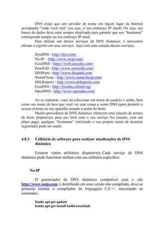 DNS exige que um servidor de nome em algum lugar da Internet
acompanhe "onde você está" (ou seja, o seu endereço IP atual). Ou seja, seu
banco de dados deve estar sempre atualizado para garantir que seu “hostname”
corresponda sempre ao seu endereço IP atual.
Para utilizar um desses serviços de DNS dinâmico, é necessário
efetuar o registro em seus serviços. Aqui está uma seleção desses serviços.
DynDNS - http://dyn.com/
No-IP - http://www.noip.com/
EasyDNS - https://web.easydns.com/
ZoneEdit - http://www.zoneedit.com/
DNSPark - http://www.dnspark.com
NameCheap - http://www.namecheap.com
DSLReports - http://www.dslreports.com
FreeDNS - http://freedns.afraid.org/
OpenDNS - http://www.opendns.com/
Ao se cadastrar, você irá selecionar um nome de usuário e senha, bem
como um nome de host que você vai usar como o nome DNS (para permitir o
acesso externo ao seu aparelho usando o nome do host).
Muitos provedores de DNS dinâmico oferecem uma seleção de nomes
de hosts disponíveis para uso livre com o seu serviço. No entanto, com um
plano pago, qualquer “hostname” (incluindo o seu próprio nome de domínio
registrado) pode ser usado.
4.8.3 Utilitário de software para realizar atualizações de DNS
dinâmico
Existem vários utilitários disponíveis. Cada serviço de DNS
dinâmico pode funcionar melhor com um utilitário específico.
No-IP
O gerenciador de DNS dinâmico compatível com o site
http://www.noip.com, é distribuído em uma versão não compilada, deve-se
primeiro instalar o compilador da linguagem C/C++ executando os
comandos:
$sudo apt-get update
$sudo apt-get install build-essentials
 