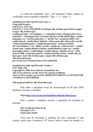 A versão do compilador “gcc” e do montador “make” podem ser
verificados com os seguinte comandos: “$gcc –v” e “make –v”.
netadmin@servidor-vpn-firewall:~$ gcc -v
Using built-in specs.
COLLECT_GCC=gcc
COLLECT_LTO_WRAPPER=/usr/lib/gcc/x86_64-linux-gnu/4.6/lto-wrapper
Target: x86_64-linux-gnu
Configured with: ../src/configure -v --with-pkgversion='Ubuntu/Linaro 4.6.3-
1ubuntu5' --with-bugurl=file:///usr/share/doc/gcc-4.6/README.Bugs --enable-
languages=c,c++,fortran,objc,obj-c++ --prefix=/usr --program-suffix=-4.6 --
enable-shared --enable-linker-build-id --with-system-zlib --libexecdir=/usr/lib -
-without-included-gettext --enable-threads=posix --with-gxx-include-
dir=/usr/include/c++/4.6 --libdir=/usr/lib --enable-nls --with-sysroot=/ --enable-
clocale=gnu --enable-libstdcxx-debug --enable-libstdcxx-time=yes --enable-
gnu-unique-object --enable-plugin --enable-objc-gc --disable-werror --with-
arch-32=i686 --with-tune=generic --enable-checking=release --build=x86_64-
linux-gnu --host=x86_64-linux-gnu --target=x86_64-linux-gnu
Thread model: posix
gcc version 4.6.3 (Ubuntu/Linaro 4.6.3-1ubuntu5)
netadmin@servidor-vpn-firewall:~$ make -v
GNU Make 3.81
Copyright (C) 2006 Free Software Foundation, Inc.
This is free software; see the source for copying conditions.
There is NO warranty; not even for MERCHANTABILITY or FITNESS FOR
A PARTICULAR PURPOSE.
This program built for x86_64-pc-linux-gnu
Para obter o programa no-ip de sincronização de IP para DNS
dinâmico, execute o comando:
$wget http://www.no-ip.com/client/linux/noip-duc-linux.tar.gz
Para o extrair e compilar, execute a sequência de comando no
terminal:
$tar xf noip-duc-linux.tar.gz
$cd noip-2.1.9-1/
$sudo make install
Você terá de selecionar a interface de rede conectada à rede
externa, neste caso a resposta é “0” (zero). Insira o nome de usuário e a
 