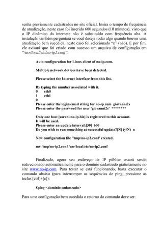 senha previamente cadastrados no site oficial. Insira o tempo de frequência
de atualização, neste caso foi inserido 600 segundos (10 minutos), visto que
o IP dinâmico da internete não é substituído com frequência alta. A
instalação também perguntará se você deseja rodar algo quando houver uma
atualização bem sucedida, neste caso foi selecionado “n” (não). E por fim,
ele avisará que foi criado com sucesso um arquivo de configuração em
“/usr/local/etc/no-ip2.conf”.
Auto configuration for Linux client of no-ip.com.
Multiple network devices have been detected.
Please select the Internet interface from this list.
By typing the number associated with it.
0 eth0
1 eth1
0
Please enter the login/email string for no-ip.com giovanni2s
Please enter the password for user 'giovanni2s' ********
Only one host [sarani.no-ip.biz] is registered to this account.
It will be used.
Please enter an update interval:[30] 600
Do you wish to run something at successful update?[N] (y/N) n
New configuration file '/tmp/no-ip2.conf' created.
mv /tmp/no-ip2.conf /usr/local/etc/no-ip2.conf
Finalizado, agora seu endereço de IP público estará sendo
redirecionado automaticamente para o domínio cadastrado gratuitamente no
site www.no-ip.com. Para testar se está funcionando, basta executar o
comando abaixo (para interromper as sequências de ping, pressione as
teclas [ctrl]+[c]):
$ping <domínio cadastrado>
Para uma configuração bem sucedida o retorno do comando deve ser:
 