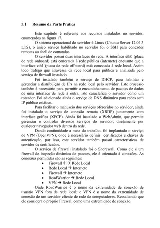 5.1 Resumo da Parte Prática
Este capítulo é referente aos recursos instalados no servidor,
enumerados na figura 17.
O sistema operacional do servidor é Linux (Ubuntu Server 12.04.3
LTS), o único serviço habilitado no servidor foi o SSH para conexões
remotas ao shell de comandos.
O servidor possui duas interfaces de rede. A interface eth0 (placa
de rede onboard) está conectada à rede pública (internete) enquanto que a
interface eth1 (placa de rede offboard) está conectada à rede local. Assim
todo tráfego que atravessa da rede local para pública é analisada pelo
serviço de firewall instalado.
Foi instalado também o serviço de DHCP, para habilitar e
gerenciar a distribuição de IPs na rede local pelo servidor. Este processo
também é necessário para permitir o encaminhamento de pacotes de dados
de uma interface de rede à outra. Isto caracteriza o servidor como um
roteador. Foi adicionado ainda o serviço de DNS dinâmico para redes sem
IP público estático.
Para facilitar o manuseio dos serviços oferecidos no servidor, ainda
foi instalado o serviço de conexão remota (XRDP) juntamente com
interface gráfica (XFCE). Ainda foi instalado o WebAdmin, que permite
gerenciar e controlar diversos serviços do servidor, diretamente por
qualquer navegador web dentro da rede.
Dando continuidade a meta do trabalho, foi implantado o serviço
de VPN (OpenVPN), onde é necessário definir certificados e chaves de
autenticação, por isso, este servidor também possui características de
servidor de certificados.
O serviço de firewall instalado foi o Shorewall. Como ele é um
firewall de inspeção dinâmica de pacotes, ele é orientado à conexões. As
conexões permitidas são as seguintes:
 Firewall  Rede Local
 Rede Local  Internete
 Firewall  Internete
 RoadWarrior  Rede Local
 VPN  Rede Local
Onde RoadWarrior é o nome da extremidade de conexão de
usuário VPN fora da rede local; e VPN é o nome da extremidade de
conexão de um servidor cliente de rede de computadores. Ressaltando que
ele considera o próprio Firewall como uma extremidade de conexão.
 