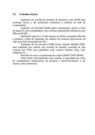 5.2 Trabalhos futuros
Implantar um servidor de diretório de domínios, com LDAP para
restringir acesso e dar permissões exclusivas a usuários da rede de
computadores.
Implantar um Servidor Samba (para comunicação, acesso e troca
de arquivos entre computadores com sistemas operacionais diferentes) com
HDs em RAID.
Backup de arquivos via rede (sugere-se utilizar o programa Bacula)
e também a cópia de segurança de imagens de sistemas operacionais da
rede, para fácil formatação dos PCs.
Instalação de um servidor LAMP (Linux Apache MySQL PHP),
para implantar um website (em Joomla) na intranet, acessado de fora
somente por VPN, com calendário, chat, notícias internas, blog, wiki,
helpdesk, etc...
Servidor de envio e recebimento de e-mails (SMTP, POP, IMAP).
Entre outras funcionalidades para ampliar a capacidade das redes
de computadores empresariais, de pesquisa e desenvolvimento, e até
mesmo, redes domésticas.
 