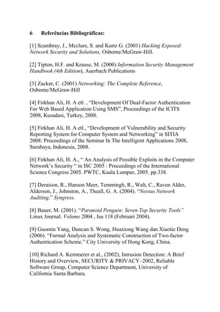 6 Referências Bibliográficas:
[1] Scambray, J., Mcclure, S. and Kurtz G. (2001) Hacking Exposed:
Network Security and Solutions, Osborne/McGraw-Hill.
[2] Tipton, H.F. and Krause, M. (2000) Information Security Management
Handbook (4th Edition), Auerbach Publications
[3] Zacker, C. (2001) Networking: The Complete Reference,
Osborne/McGraw-Hill
[4] Firkhan Ali, H. A etl. , “Development Of Dual-Factor Authentication
For Web Based Application Using SMS”, Proceedings of the ICITS
2008, Kusadasi, Turkey, 2008.
[5] Firkhan Ali, H. A etl., “Development of Vulnerability and Security
Reporting System for Computer System and Networking” in SITIA
2008: Proceedings of the Seminar In The Intelligent Applications 2008,
Surabaya, Indonesia, 2008.
[6] Firkhan Ali, H. A., “ An Analysis of Possible Exploits in the Computer
Network’s Security “ in ISC 2005 : Proceedings of the International
Science Congress 2005. PWTC, Kuala Lumpur, 2005. pp.338.
[7] Deraison, R., Haroon Meer, Temmingh, R., Walt, C., Raven Alder,
Alderson, J., Johnston, A., Theall, G. A. (2004). “Nessus Network
Auditing.” Syngress.
[8] Bauer, M. (2001). “Paranoid Penguin: Seven Top Security Tools”
Linux Journal. Volume 2004 , Isu 118 (Februari 2004).
[9] Guomin Yang, Duncan S. Wong, Huaxiong Wang dan Xiaotie Deng
(2006). “Formal Analysis and Systematic Construction of Two-factor
Authentication Scheme.” City University of Hong Kong, China.
[10] Richard A. Kemmerer et al., (2002), Intrusion Detection: A Brief
History and Overview, SECURITY & PRIVACY–2002, Reliable
Software Group, Computer Science Department, University of
California Santa Barbara.
 