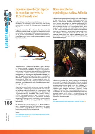 108
ISSN1981-1594
30/04/2013
número
3
Japoneses reconhecem espécie
de mamífero que viveu há
112 milhões de anos
Paleontólogos reconhecem a classificação de uma es-
pécie nova de mamífero a partir de estudos com fósseis
encontrados na cidade de Shinoyama, em Hyogo, ao sul
do país.
Segundo o coautor dos estudos, Nao Kusuhashi, da
Universidade de Ehime, os fósseis da mandíbula foram
encontrados por acaso, em 2007, por caçadores amado-
res de fósseis. O paleontólogo disse à Live Science que
esses fragmentos foram, então, levados para um museu
local para análise.
Somente no dia 27 de março deste ano é que o seu gru-
po Sasayama, da província de Hyogo, publicou um arti-
go na Proceedings of the Royal Society B– veículo espe-
cializado em descobertas na área de ciências biológicas
– nomeando a espécie como Sasayamamylos kawaii, em
homenagem ao primatólogo japonês Masao Kawai, na-
tural da região onde os fragmentos foram encontrados.
O nome S. kawaii acabou gerando discussões por ser
homônimo de “fofo”, mas a transformação do nome Ka-
wai em kawaii foi definida pelas regras da nomenclatura
binomial, baseada no latim, que estabelecem que a le-
tra iseja dobrada.
O animal foi reconhecido como uma espécie ainda não
catalogada e estima-se que fosse parecido com um rato,
de cerca de 10 a 15 centímetros de comprimento. Essa
espécie teria vivido no início do período Cretáceo, há
112 milhões de anos, época em que a maioria dos ma-
míferos eram pequenos seres que viviam entre os di-
nossauros gigantes. S. kawaii foi considerado mamífero
por apresentar a estrutura mandibular com os mesmo
padrões dos mamíferos de hoje, com dentes molares e
pré-molares.
Os vestígios estarão em exposição no Museu da Natu-
reza e Atividades Humanas de Hyogo (Centro do Japão,
perto de Osaka) a partir do dia 30 de março até 30 de
julho, com amostras reais da pesquisa.
Fonte:
http://madeinjapan.uol.com.br/2013/03/28/japoneses-descobrem-fossil-de-
nova-especie-de-mamifero/
Novasdescobertas
espeleológicasnaNovaZelândia
Desde que espeleólogos descobriram uma abertura entre
urtigas acima do rio Pearse em 1969, o sistema de “Net-
tlebed” - abrangendo cerca de 24 quilômetros de passa-
gens - tornou-se uma Meca da “grande espeleologia”. Três
dos maiores sistemas de cavernas na Nova Zelândia se
encontram no “National Park-Kahurangi Nettlebed”, entre
os quais o Ellis Bacin (o mais profundo) e Bulmer Cavern
(o mais longo). Enquanto milhares de pessoas exploram as
cavernas em Waitomo e centenas têm explorado as caver-
nas de Waipu, os grandes sistemas da faixa de Arthur Ran-
ge estão preservados pois, apenas os espeleólogos mais
experientes e melhor preparados, talvez uns 50 no total,
exploram essa região.
Deste grupo de elite, uns seis se uniram em 2009. Eles se
chamavam “A Equipe de Espeleologia Extrema” (um título
audacioso com o qual esperavam atrair a atenção da mídia
e de patrocinadores) e, desde então, têm ampliado con-
sideravelmente o mapa do mundo subterrâneo da Nova
Zelândia. Seus objetivos são claros: ir fundo, e ir onde
ninguém foi antes. Até o momento, eles descobriram 14
quilômetros de passagens anteriormente desconhecidas,
e agora, lutando contra o frio e o cansaço extremo, falta
pouco para conectar os dois maiores e mais profundos sis-
temas de cavernas do país.
Fonte:
http://www.nzgeographic.co.nz/magazine/latest-issue/issue120/caves
	Divulgação
Divulgação
 