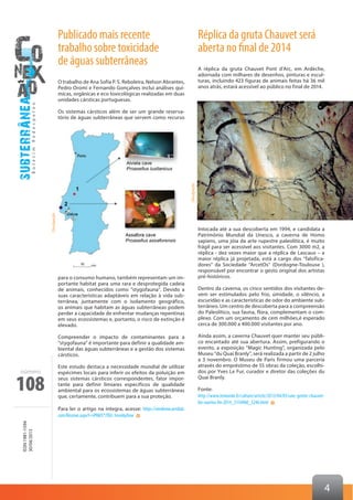 108
ISSN1981-1594
30/04/2013
número
4
Réplica da gruta Chauvet será
aberta no final de 2014
A réplica da gruta Chauvet Pont d’Arc, em Ardèche,
adornada com milhares de desenhos, pinturas e escul-
turas, incluindo 423 figuras de animais feitas há 36 mil
anos atrás, estará acessível ao público no final de 2014.
Intocada até a sua descoberta em 1994, e candidata a
Patrimônio Mundial da Unesco, a caverna de Homo
sapiens, uma jóia da arte rupestre paleolítica, é muito
frágil para ser acessível aos visitantes. Com 3000 m2, a
réplica - dez vezes maior que a réplica de Lascaux – a
maior réplica já projetada, está a cargo dos “falsifica-
dores” da Sociedade “ArcetOs” (Dordogne-Toulouse ),
responsável por encontrar o gesto original dos artistas
pré-históricos.
Dentro da caverna, os cinco sentidos dos visitantes de-
vem ser estimulados pelo frio, úmidade, o silêncio, a
escuridão e as características de odor do ambiente sub-
terrâneo. Um centro de descoberta para a compreensão
do Paleolítico, sua fauna, flora, complementam o com-
plexo. Com um orçamento de cem milhões,é esperado
cerca de 300.000 a 400.000 visitantes por ano.
Ainda assim, a caverna Chauvet quer manter seu públi-
co encantado até sua abertura. Assim, prefigurando o
evento, a exposição “Magic Hunting”, organizada pelo
Museu “du Quai Branly”, será realizada a partir de 2 julho
a 3 novembro. O Museu de Paris firmou uma parceria
através do empréstimo de 55 obras da coleção, escolhi-
dos por Yves Le Fur, curador e diretor das coleções du
Quai Branly.
Fonte:
http://www.lemonde.fr/culture/article/2013/04/05/une-grotte-chauvet-
bis-ouvrira-fin-2014_3154960_3246.html
Publicado mais recente
trabalho sobre toxicidade
de águas subterrâneas
O trabalho de Ana Sofia P. S. Reboleira, Nelson Abrantes,
Pedro Oromí e Fernando Gonçalves inclui análises quí-
micas, orgânicas e eco toxicológicas realizadas em duas
unidades cársticas portuguesas.
Os sistemas cársticos além de ser um grande reserva-
tório de águas subterrâneas que servem como recurso
para o consumo humano, também representam um im-
portante habitat para uma rara e desprotegida cadeia
de animais, conhecidos como “stygofauna”. Devido a
suas características adaptáveis em relação à vida sub-
terrânea, juntamente com o isolamento geográfico,
os animais que habitam as águas subterrâneas podem
perder a capacidade de enfrentar mudanças repentinas
em seus ecossistemas e, portanto, o risco de extinção é
elevado.
Compreender o impacto de contaminantes para a
“stygofauna” é importante para definir a qualidade am-
biental das águas subterrâneas e a gestão dos sistemas
cársticos.
Este estudo destaca a necessidade mundial de utilizar
espécimes locais para inferir os efeitos da poluição em
seus sistemas cársticos correspondentes, fator impor-
tante para definir limiares específicos de qualidade
ambiental para os ecossistemas de águas subterrâneas
que, certamente, contribuem para a sua proteção.
Para ler o artigo na íntegra, acesse: https://sendnow.acrobat.
com/Receive.aspx?i=iPRkIS*7DLl-3vvvi6yXow
Divulgação
Divulgação
 