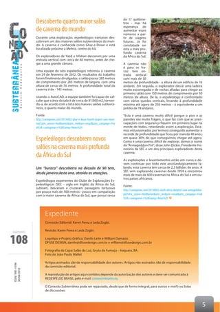 108
ISSN1981-1594
30/04/2013
número
5
Descoberto quarto maior salão
de caverna do mundo
Durante uma exploração, espeleólogos iranianos des-
cobriram um dos maiores salões subterrâneos do mun-
do. A caverna é conhecida como Ghar-e-Dosar e está
localizada próximo a Mehriz, centro do Irã.
Os exploradores de Yazd e Isfahan desceram por uma
entrada vertical com cerca de 40 metros, antes de che-
gar a uma grande câmara.
Uma equipe de oito espeleólogos retornou à caverna
em 29 de fevereiro de 2012. Os resultados do trabalho
foram finalmente divulgados: o salão possui 385 metros
de comprimento por 265 metros de largura, com uma
altura de cerca de 70 metros. A profundidade total da
caverna é de - 143 metros.
Usando o AutoCAD, a equipe também foi capaz de cal-
cular que a área da sala é de cerca de 81.000 m2, tornan-
do-a, de acordo com a lista dos maiores salões subterrâ-
neos, o quarto maior do mundo.
Fonte:
http://cavingnews.com/20130402-ghar-e-dosar-fourth-largest-cave-room-
iran?utm_source=feedburner&utm_medium=email&utm_campaign=Fee
d%3A+cavingnews+%28Caving+News%29
Espeleólogos descobrem novos
salões na caverna mais profunda
da África do Sul
Um “buraco” descoberto na década de 90 tem,
desde janeiro deste ano, atraído as atenções.
Espeleólogos experientes do Clube de Explorações Es-
peleológicas (SEC – sigla em Inglês) da África do Sul,
subiram, desceram e cruzaram passagens tortuosas
por pouco mais de 700 metros - pouco em comparação
com a maior caverna da África do Sul, que possui cerca
de 17 quilôme-
tros - mas há
esperança de
aumentar esses
números a par-
tir de viagens
futuras. Já foi
constatada ser
esta a mais pro-
funda caverna
da África do Sul.
A caverna não
é para os fra-
cos: tem en-
trada vertical
com mais de 50
metros de profundidade - a altura de um edifício de 16
andares. Em seguida, o explorador desce uma ladeira
muito escorregadia e de rochas afiadas para chegar ao
primeiro salão com 150 metros de comprimento por 50
metros de altura. De lá, o espeleólogo é confrontado
com várias quedas verticais, levando à profundidade
máxima até agora de 236 metros - o equivalente a um
prédio de 78 andares.
“Esta é uma caverna muito difícil porque o piso e as
paredes são muito frágeis, o que faz com que as preo-
cupações com segurança fiquem em primeiro lugar na
mente de todos, retardando assim a exploração. Esta-
mos entusiasmados por termos conseguido aumentar o
recorde de profundidade que ficou por mais de 40 anos,
em quase 30% do que conseguimos chegar até agora.
Como é uma caverna difícil de explorar, demos o nome
de “Armageddon Pot”, disse John Dickie, Presidente Ho-
norário da SEC e um dos principais exploradores desta
caverna.
As explorações e levantamentos estão em curso e de-
vem continuar por todo este ano.Geologicamente fa-
lando, esta caverna tem cerca de 2,3 bilhões de anos. A
SEC vem explorando cavernas desde 1954 e encontrou
mais de mais de 600 cavernas na África do Sul e em ou-
tros países africanos.
Fonte:
http://cavingnews.com/20130402-south-africa-deepest-cave-armageddon-
pot?utm_source=feedburner&utm_medium=email&utm_campaign=Feed
%3A+cavingnews+%28Caving+News%29
Divulgação
Expediente
Comissão Editorial: Karen Perez e Leda Zogbi.
Revisão: Karen Perez e Leda Zogbi.
Logotipo e Projeto Gráfico: Danilo Leite e William Damasio
DFUSE DESIGN, danilo@dfusedesign.com.br e william@dfusedesign.com.br
Fotografia da Capa: Salão da Luz, Gruta da Fumaça – Iraquara, BA.
Foto de João Paulo Mallet
Artigos assinados são de responsabilidade dos autores. Artigos não assinados são de responsabilidade
da comissão editorial.
A reprodução de artigos aqui contidos depende da autorização dos autores e deve ser comunicada à
REDESPELEO BRASIL pelo e-mail: conexao@redespeleo.org.
O Conexão Subterrânea pode ser repassado, desde que de forma integral, para outros e-mail’s ou listas
de discussões.
 