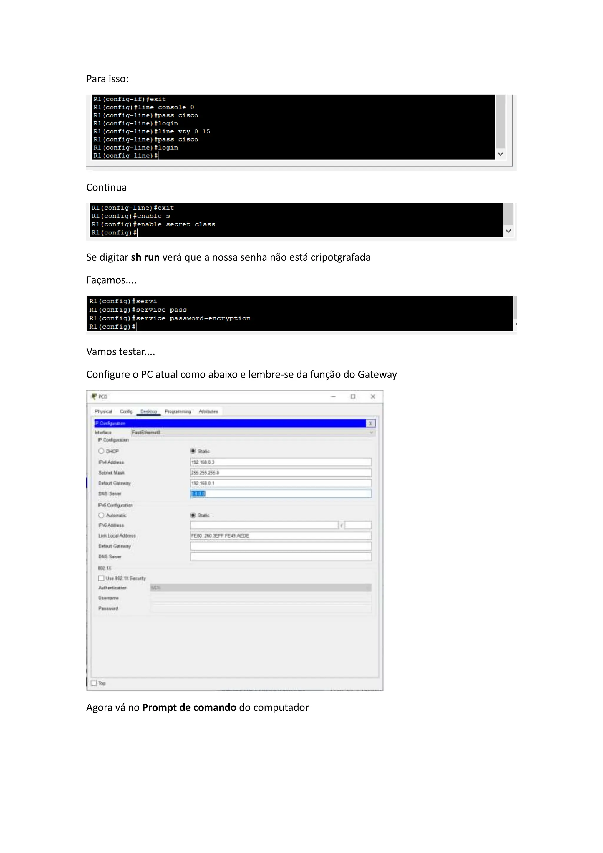 Para isso:
Continua
Se digitar sh run verá que a nossa senha não está cripotgrafada
Façamos....
Vamos testar....
Configure o PC atual como abaixo e lembre-se da função do Gateway
Agora vá no Prompt de comando do computador
 
