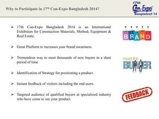  17th Con-Expo Bangladesh 2014 is an International
Exhibition for Construction Materials, Method, Equipment &
Real Estate.
 Great Platform to increases your brand awareness.
 Tremendous way to meet thousands of new buyers in a short
period of time
 Identification of Strategy for positioning a product.
 Instant feedback of visitors including the end users.
 Targeted audience of qualified buyers at specialized industry
who have come to see your product.
Why to Participate in 17th Con-Expo Bangladesh 2014?
 