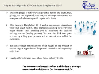  Excellent places to network with potential buyers and client, thus,
giving you the opportunity not only to develop connections but
also personal relationship with buyers and clients.
 17th Conexpo Bangladesh 2014, enable one-on-one interactions
with your target market. This interaction can help you overcome
buyer doubts, thus, enabling you to accelerate the decision
making process (buying process). You can also kick start your
revenue by selling your products and services at your stall at the
exhibition.
 You can conduct demonstrations or let buyers try the product or
service to gain appreciate of the product or service and negate any
objections.
 Great platform to learn more about future industry trends.
The commercial success of an exhibition is always
associated with Return On Investment (ROI).
Why to Participate in 17th Con-Expo Bangladesh 2014?
 