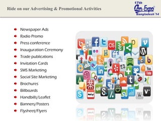 Newspaper Ads
Radio Promo
Press conference
Inauguration Ceremony
Trade publications
Invitation Cards
SMS Marketing
Social Site Marketing
Brochures
Billboards
Handbills/Leaflet
Banners/Posters
Flysheet/Flyers
Ride on our Advertising & Promotional Activities
 
