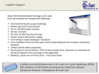 Basic Shell Scheme Booth Package is of 6 sqm.
Each basic booth fee includes the following :
 Shell scheme booth (as per booking)
 Booth sign name fascia board
 01 no. of information counter
 02 nos. of chairs
 02. Nos. of 40w fluorescent tube
 Power socket with power supply
 Free listing in expo catalogue / brochure
 Free Invitation Cards to invite your Clients (Depending on the number of booth(s)
booked)
 Utilities will be billed separately
 Surcharge for corner booth is 10% on basic booth price. However, if a full block of
booths is booked, this surcharge is not applicable
 Booth(s) / Space are on First Come – First Serve basis
Logistic Support
Confirm your participation now to be a part of a great Marketing, B2B &
B2C platform for Real Estate & Construction Materials, Method,
Equipment Industry of Bangladesh & South Asia
 