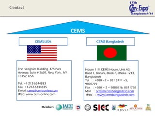 CEMS
CEMS USA
The Seagram Building, 375 Park
Avenue, Suite # 2607, New York , NY
10152, USA
Tel: +1-212-6344833
Fax: +1-212-6344835
E-mail: cems@cemsonline.com
Web: www.cemsonline.com
CEMS Bangladesh
House 119, CEMS House, Unit A3,
Road 1, Banani, Block F, Dhaka 1213,
Bangladesh
Tel : +880 ~2 ~ 881 8111 ~5,
9890779
Fax : +880 ~ 2 ~ 9888816, 8811788
Mail : cems@cemsbangladesh.com
Web : www.cemsbangladesh.com
Member:
Contact
 