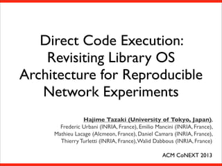 Direct Code Execution:
Revisiting Library OS
Architecture for Reproducible
Network Experiments
Hajime Tazaki (University of Tokyo, Japan),
Frederic Urbani (INRIA, France), Emilio Mancini (INRIA, France),
Mathieu Lacage (Alcmeon, France), Daniel Camara (INRIA, France),
Thierry Turletti (INRIA, France), Walid Dabbous (INRIA, France)
ACM CoNEXT 2013

 