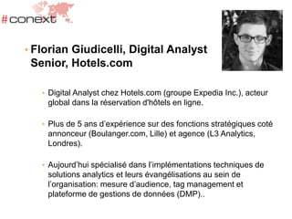 • Florian Giudicelli, Digital Analyst
Senior, Hotels.com
• Digital Analyst chez Hotels.com (groupe Expedia Inc.), acteur
global dans la réservation d'hôtels en ligne.
• Plus de 5 ans d’expérience sur des fonctions stratégiques coté
annonceur (Boulanger.com, Lille) et agence (L3 Analytics,
Londres).
• Aujourd’hui spécialisé dans l’implémentations techniques de
solutions analytics et leurs évangélisations au sein de
l’organisation: mesure d’audience, tag management et
plateforme de gestions de données (DMP)..
 
