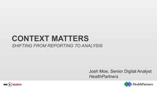 CONTEXT MATTERS
SHIFTING FROM REPORTING TO ANALYSIS
Josh Moe, Senior Digital Analyst
HealthPartners
 