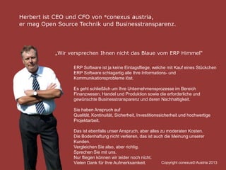 Herbert ist CEO und CFO von ®conexus austria,
er mag Open Source Technik und Businesstransparenz.
„Wir versprechen Ihnen nicht das Blaue vom ERP Himmel“
ERP Software ist ja keine Eintagsfliege, welche mit Kauf eines Stückchen
ERP Software schlagartig alle Ihre Informations- und
Kommunikationsprobleme löst.
Es geht schließlich um Ihre Unternehmensprozesse im Bereich
Finanzwesen, Handel und Produktion sowie die erforderliche und
gewünschte Businesstransparenz und deren Nachhaltigkeit.
Sie haben Anspruch auf
Qualität, Kontinuität, Sicherheit, Investitionssicherheit und hochwertige
Projektarbeit.
Das ist ebenfalls unser Anspruch, aber alles zu moderaten Kosten.
Die Bodenhaftung nicht verlieren, das ist auch die Meinung unserer
Kunden.
Vergleichen Sie also, aber richtig.
Sprechen Sie mit uns.
Nur fliegen können wir leider noch nicht.
Vielen Dank für Ihre Aufmerksamkeit. Copyright conexus© Austria 2013
 