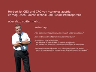 Herbert ist CEO und CFO von ®conexus austria,
er mag Open Source Technik und Businesstransparenz
aber dazu später mehr…
Herbert sagt:
„Wir bieten nur Produkte an, die wir auch selber einsetzten.“
„Wir sind keine Oberflächen Hochglanz Verkäufer.“
„Kompetenz statt Halbwissen,
das hat sich in den letzten 25 Jahren ausgezahlt,
wir setzen uns eben mit Kundenanforderungen auseinander“
„Wir beraten unsere Kunden und Interessenten seriös, selbst
wenn sich daraus nicht immer unser Geschäftsvorteil entwickelt“
 