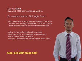 Das ist Sven
Sven ist CTO bei ®conexus austria
Zu unserem Marken ERP sagte Sven:
„Und wenn wir unsere Ideen umsetzen möchten
wird es erst richtig kompliziert, nicht technisch
aber organisatorisch und vertriebstechnisch.“
„Alles viel zu unflexibel und zu wenig
zielführend für uns und die Interessenten.
Das kann es wohl im Sinne
unserer Interessenten und Kunden nicht sein“.
Also, ein ERP muss her!
 