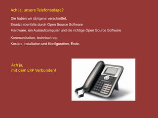 Die haben wir übrigens verschrottet.
Ersetzt ebenfalls durch Open Source Software
Hardware, ein Auslaufcomputer und die richtige Open Source Software
Kommunikation, technisch top
Kosten, Installation und Konfiguration, Ende.
Ach ja, unsere Telefonanlage?
Ach ja,
mit dem ERP Verbunden!
 