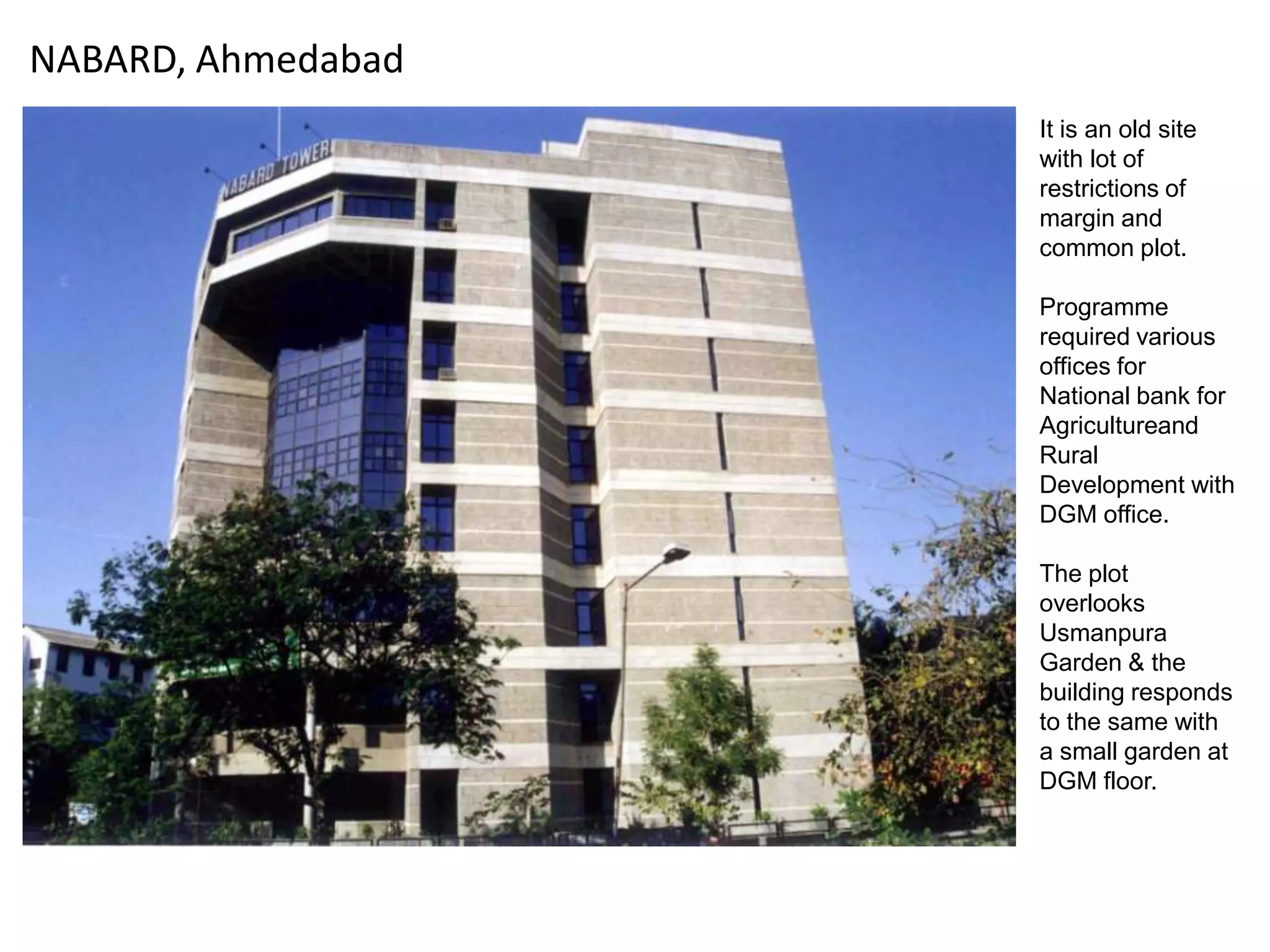 NABARD, Ahmedabad
It is an old site
with lot of
restrictions of
margin and
common plot.
Programme
required various
offices for
National bank for
Agricultureand
Rural
Development with
DGM office.
The plot
overlooks
Usmanpura
Garden & the
building responds
to the same with
a small garden at
DGM floor.

 