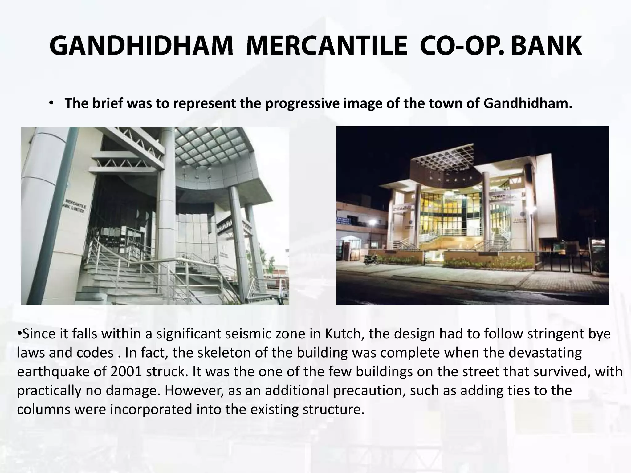 • The brief was to represent the progressive image of the town of Gandhidham.

•Since it falls within a significant seismic zone in Kutch, the design had to follow stringent bye
laws and codes . In fact, the skeleton of the building was complete when the devastating
earthquake of 2001 struck. It was the one of the few buildings on the street that survived, with
practically no damage. However, as an additional precaution, such as adding ties to the
columns were incorporated into the existing structure.

 