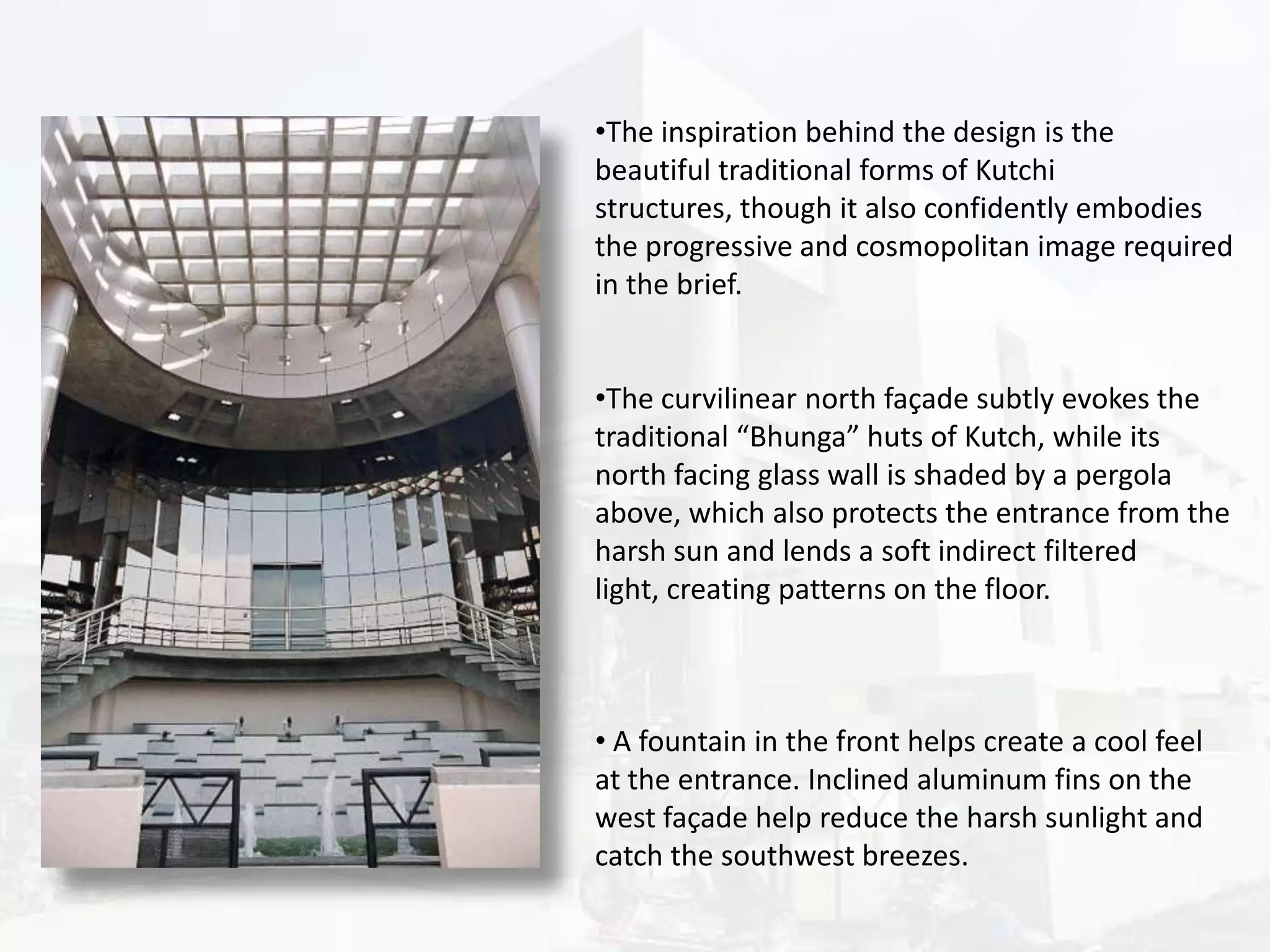 •The inspiration behind the design is the
beautiful traditional forms of Kutchi
structures, though it also confidently embodies
the progressive and cosmopolitan image required
in the brief.
•The curvilinear north façade subtly evokes the
traditional “Bhunga” huts of Kutch, while its
north facing glass wall is shaded by a pergola
above, which also protects the entrance from the
harsh sun and lends a soft indirect filtered
light, creating patterns on the floor.

• A fountain in the front helps create a cool feel
at the entrance. Inclined aluminum fins on the
west façade help reduce the harsh sunlight and
catch the southwest breezes.

 