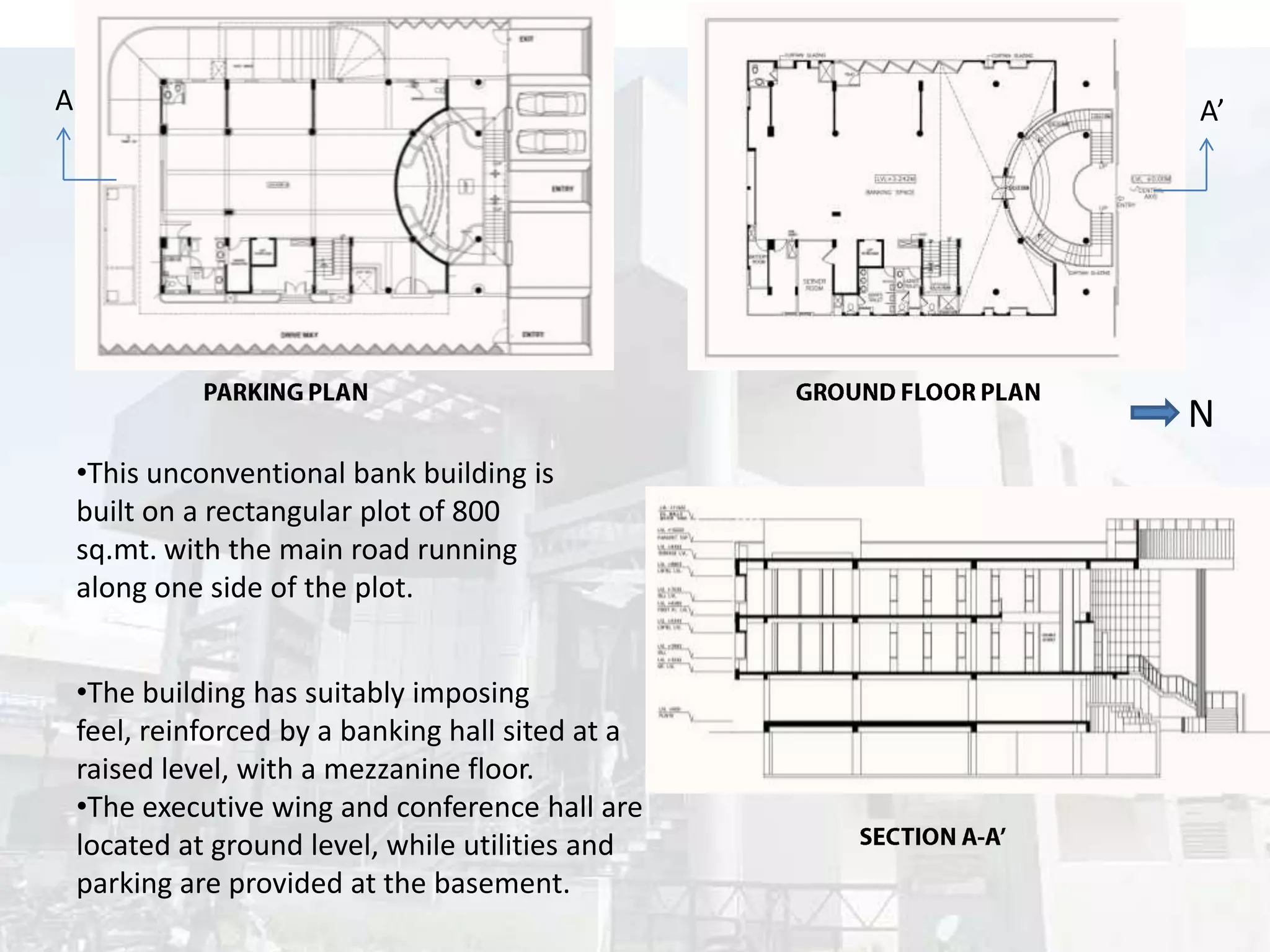A

A’

N
•This unconventional bank building is
built on a rectangular plot of 800
sq.mt. with the main road running
along one side of the plot.
•The building has suitably imposing
feel, reinforced by a banking hall sited at a
raised level, with a mezzanine floor.
•The executive wing and conference hall are
located at ground level, while utilities and
parking are provided at the basement.

 