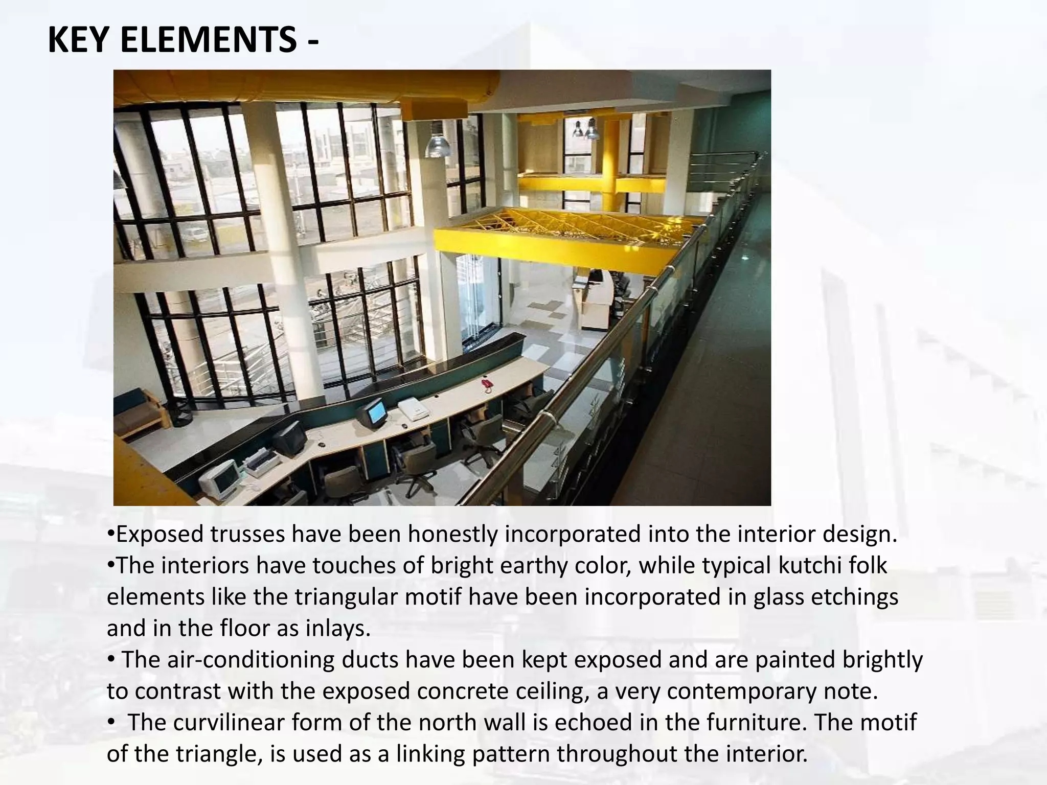 KEY ELEMENTS -

•Exposed trusses have been honestly incorporated into the interior design.
•The interiors have touches of bright earthy color, while typical kutchi folk
elements like the triangular motif have been incorporated in glass etchings
and in the floor as inlays.
• The air-conditioning ducts have been kept exposed and are painted brightly
to contrast with the exposed concrete ceiling, a very contemporary note.
• The curvilinear form of the north wall is echoed in the furniture. The motif
of the triangle, is used as a linking pattern throughout the interior.

 
