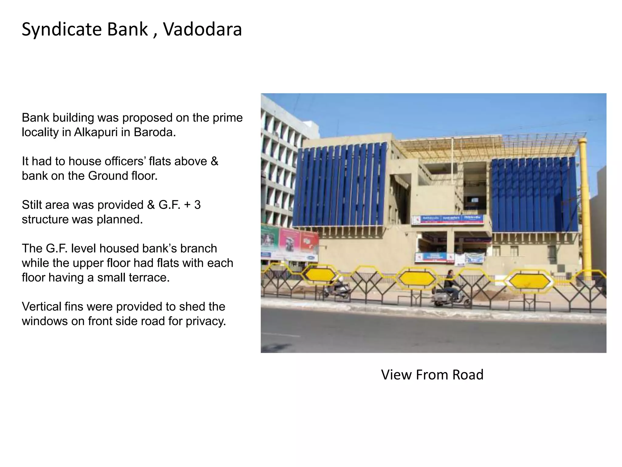 Syndicate Bank , Vadodara

Bank building was proposed on the prime
locality in Alkapuri in Baroda.
It had to house officers‟ flats above &
bank on the Ground floor.
Stilt area was provided & G.F. + 3
structure was planned.
The G.F. level housed bank‟s branch
while the upper floor had flats with each
floor having a small terrace.
Vertical fins were provided to shed the
windows on front side road for privacy.

View From Road

 