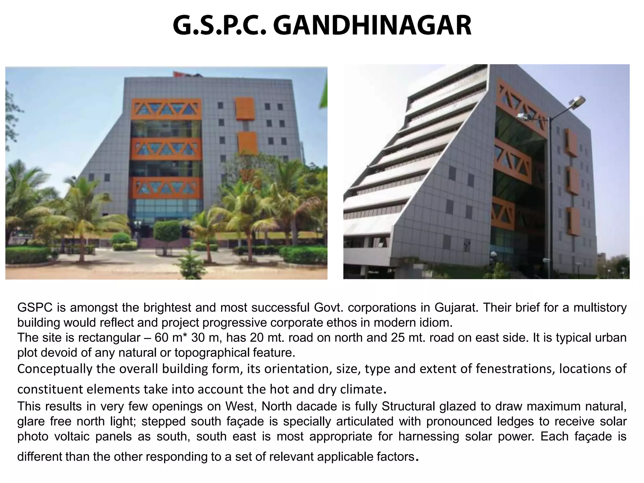 GSPC is amongst the brightest and most successful Govt. corporations in Gujarat. Their brief for a multistory
building would reflect and project progressive corporate ethos in modern idiom.
The site is rectangular – 60 m* 30 m, has 20 mt. road on north and 25 mt. road on east side. It is typical urban
plot devoid of any natural or topographical feature.

Conceptually the overall building form, its orientation, size, type and extent of fenestrations, locations of
constituent elements take into account the hot and dry climate.
This results in very few openings on West, North dacade is fully Structural glazed to draw maximum natural,
glare free north light; stepped south façade is specially articulated with pronounced ledges to receive solar
photo voltaic panels as south, south east is most appropriate for harnessing solar power. Each façade is
different than the other responding to a set of relevant applicable factors.

 