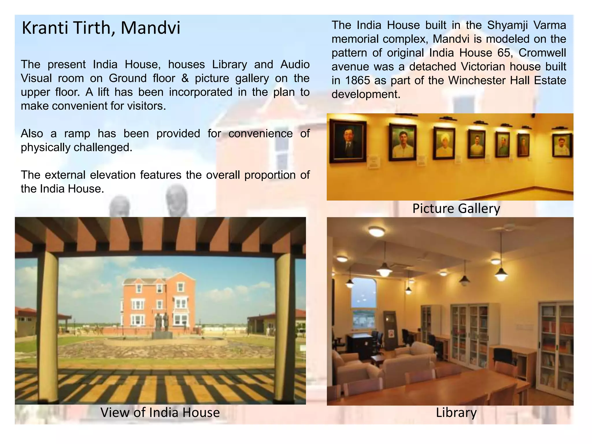 Kranti Tirth, Mandvi
The present India House, houses Library and Audio
Visual room on Ground floor & picture gallery on the
upper floor. A lift has been incorporated in the plan to
make convenient for visitors.

The India House built in the Shyamji Varma
memorial complex, Mandvi is modeled on the
pattern of original India House 65, Cromwell
avenue was a detached Victorian house built
in 1865 as part of the Winchester Hall Estate
development.

Also a ramp has been provided for convenience of
physically challenged.
The external elevation features the overall proportion of
the India House.

Picture Gallery

View of India House

Library

 