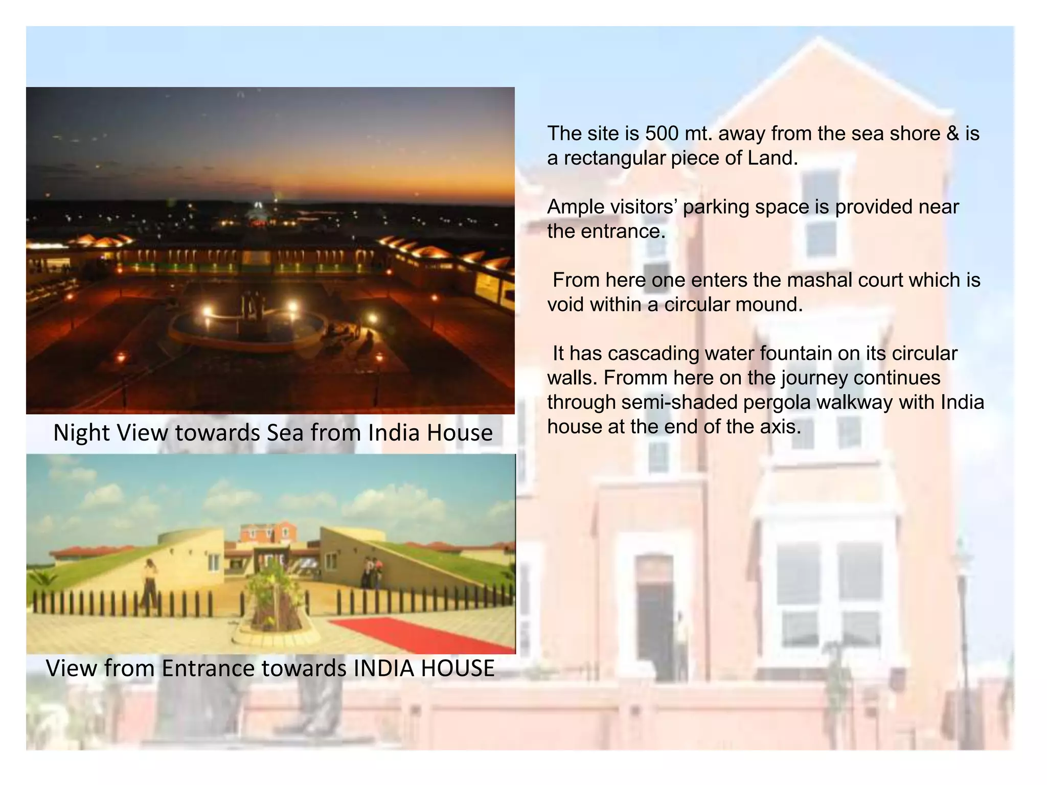 The site is 500 mt. away from the sea shore & is
a rectangular piece of Land.
Ample visitors‟ parking space is provided near
the entrance.
From here one enters the mashal court which is
void within a circular mound.

Night View towards Sea from India House

View from Entrance towards INDIA HOUSE

It has cascading water fountain on its circular
walls. Fromm here on the journey continues
through semi-shaded pergola walkway with India
house at the end of the axis.

 
