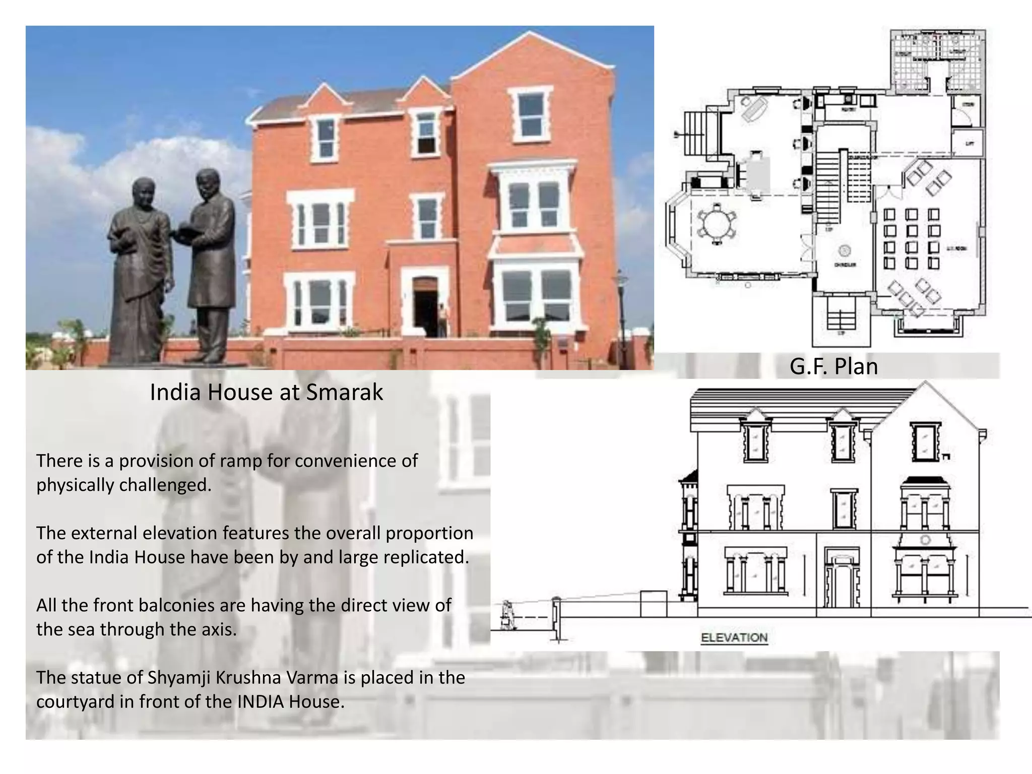 India House at Smarak

G.F. Plan

There is a provision of ramp for convenience of
physically challenged.
The external elevation features the overall proportion
of the India House have been by and large replicated.
All the front balconies are having the direct view of
the sea through the axis.
The statue of Shyamji Krushna Varma is placed in the
courtyard in front of the INDIA House.

Site Plan

 