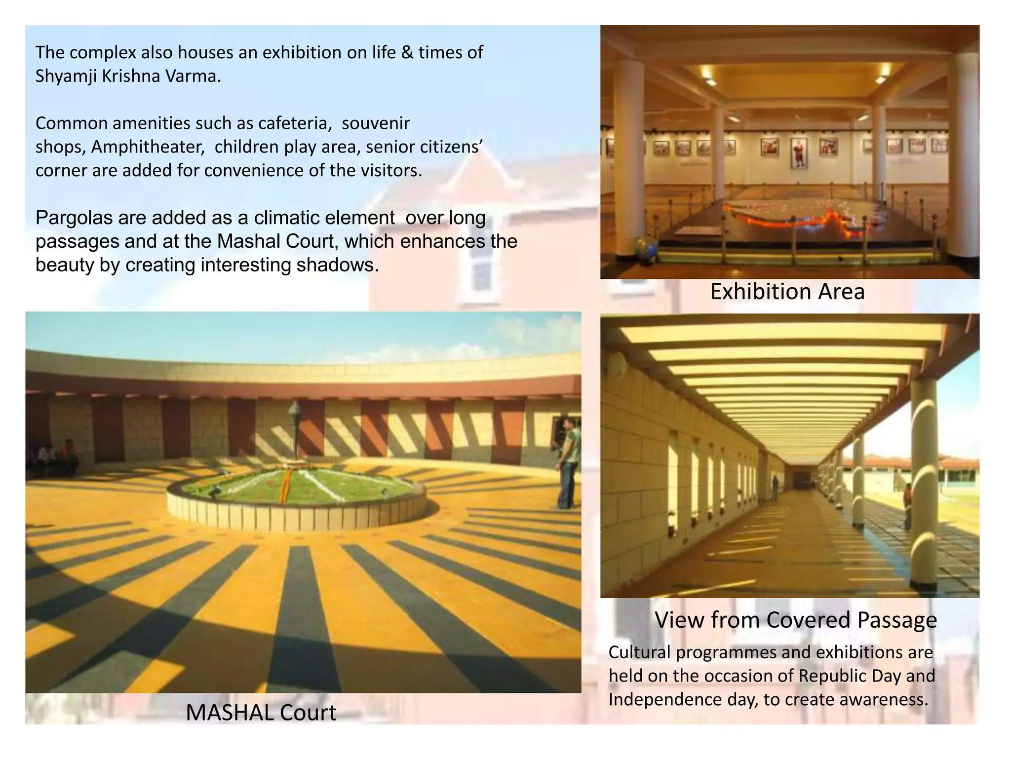 The complex also houses an exhibition on life & times of
Shyamji Krishna Varma.
Common amenities such as cafeteria, souvenir
shops, Amphitheater, children play area, senior citizens’
corner are added for convenience of the visitors.
Pargolas are added as a climatic element over long
passages and at the Mashal Court, which enhances the
beauty by creating interesting shadows.

Exhibition Area

View from Covered Passage

MASHAL Court

Cultural programmes and exhibitions are
held on the occasion of Republic Day and
Independence day, to create awareness.

 