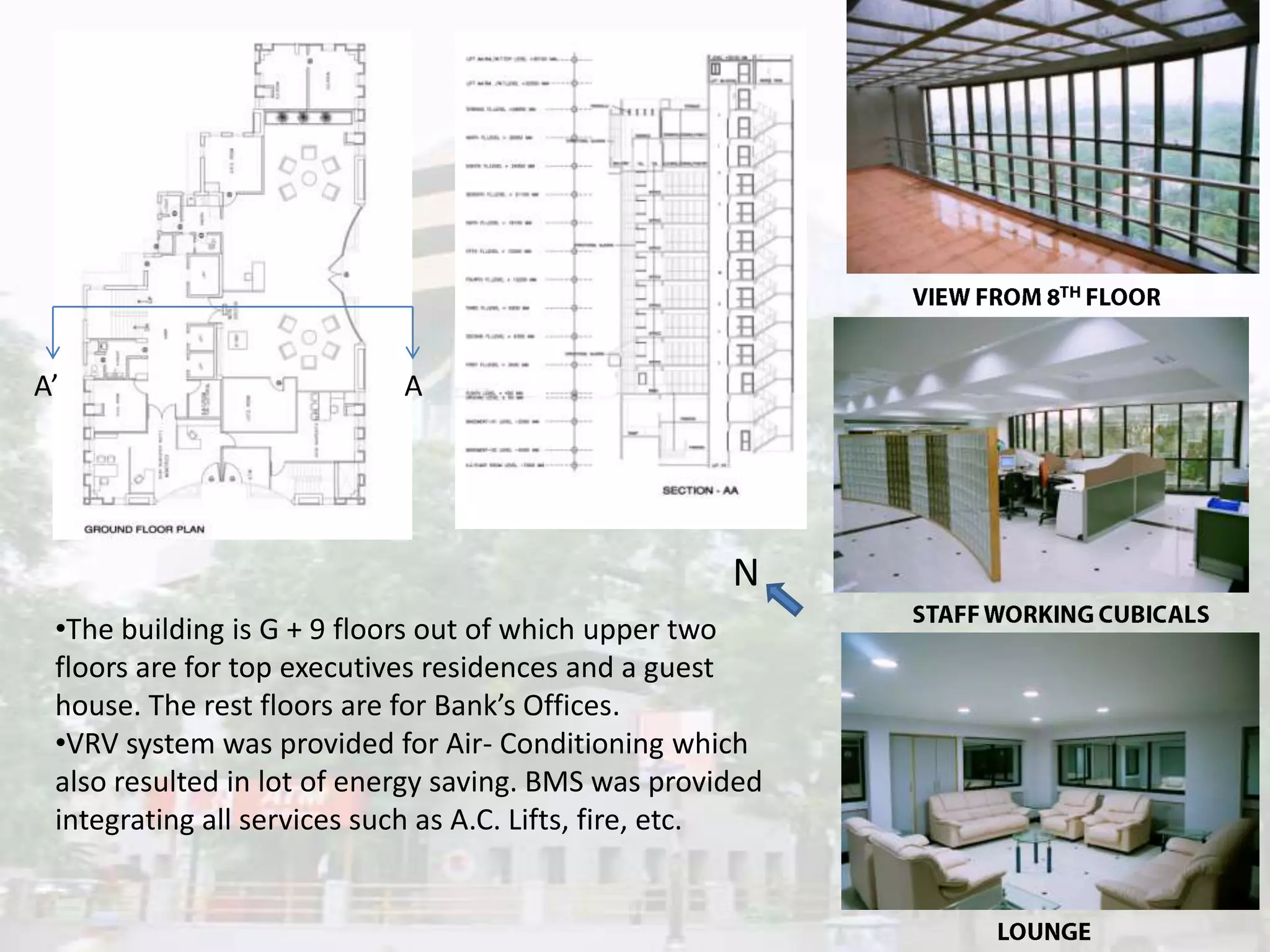 A’

A

N
•The building is G + 9 floors out of which upper two
floors are for top executives residences and a guest
house. The rest floors are for Bank’s Offices.
•VRV system was provided for Air- Conditioning which
also resulted in lot of energy saving. BMS was provided
integrating all services such as A.C. Lifts, fire, etc.

 