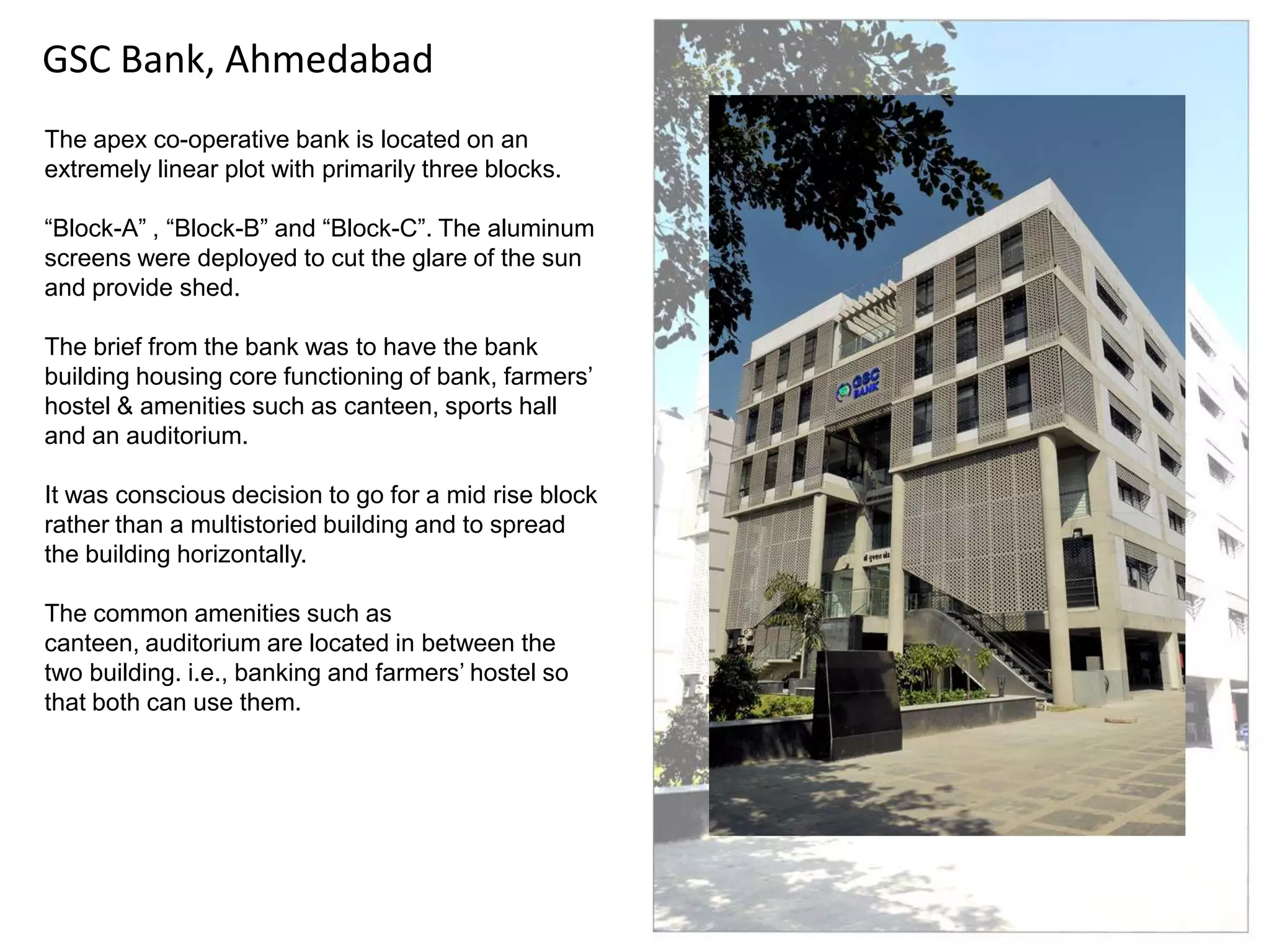 GSC Bank, Ahmedabad
The apex co-operative bank is located on an
extremely linear plot with primarily three blocks.
“Block-A” , “Block-B” and “Block-C”. The aluminum
screens were deployed to cut the glare of the sun
and provide shed.
The brief from the bank was to have the bank
building housing core functioning of bank, farmers‟
hostel & amenities such as canteen, sports hall
and an auditorium.

It was conscious decision to go for a mid rise block
rather than a multistoried building and to spread
the building horizontally.
The common amenities such as
canteen, auditorium are located in between the
two building. i.e., banking and farmers‟ hostel so
that both can use them.

 