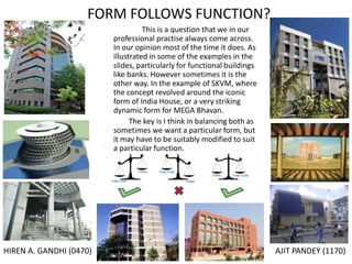 FORM FOLLOWS FUNCTION?
This is a question that we in our
professional practise always come across.
In our opinion most of the time it does. As
illustrated in some of the examples in the
slides, particularly for functional buildings
like banks. However sometimes it is the
other way. In the example of SKVM, where
the concept revolved around the iconic
form of India House, or a very striking
dynamic form for MEGA Bhavan.
The key is I think in balancing both as
sometimes we want a particular form, but
it may have to be suitably modified to suit
a particular function.

HIREN A. GANDHI (0470)

AJIT PANDEY (1170)

 