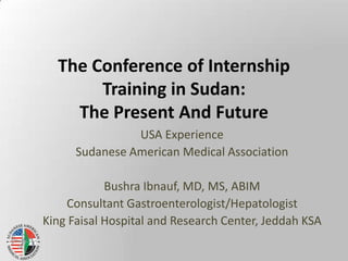 The Conference of Internship Training in Sudan:The Present And Future USA Experience  Sudanese American Medical Association Bushra Ibnauf, MD, MS, ABIM Consultant Gastroenterologist/Hepatologist King Faisal Hospital and Research Center, Jeddah KSA 